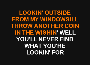 LOOKIN' OUTSIDE
FROM MY WINDOWSILL
THROW ANOTHER COIN
IN THE WISHIN' WELL
YOU'LL NEVER FIND
WHAT YOU'RE
LOOKIN' FOR