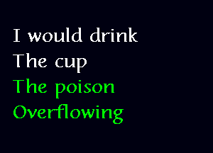 I would drink
The cup

The poison
OverfTowing