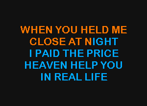 WHEN YOU HELD ME
CLOSE AT NIGHT
I PAID THE PRICE
HEAVEN HELP YOU
IN REAL LIFE

g