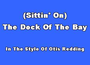 (Sittinn' On)
The Dock 01? The Bay

In The Style Of Otis Redding