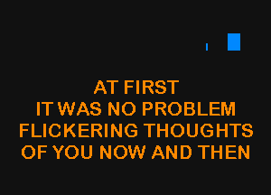 AT FIRST
IT WAS NO PROBLEM
FLICKERING THOUGHTS
OF YOU NOW AND THEN