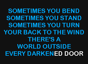 SOMETIMES YOU BEND
SOMETIMES YOU STAND
SOMETIMES YOU TURN
YOUR BACK TO THEWIND
THERE'S A
WORLD OUTSIDE
EVERY DARKENED DOOR