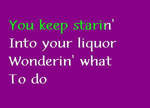 You keep starin'
Into your liquor

Wonderin' what
To do