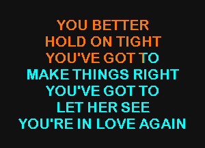 YOU BETTER
HOLD 0N TIGHT
YOU'VE GOT TO

MAKETHINGS RIGHT
YOU'VE GOT TO
LET HER SEE
YOU'RE IN LOVE AGAIN