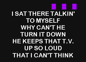 I SAT THERE TALKIN'
TO MYSELF
WHY CAN'T HE
TURN IT DOWN
HE KEEPS THAT T.V.
UP 80 LOUD

THAT I CAN'TTHINK