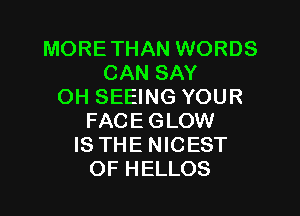 MORE THAN WORDS
CAN SAY
OH SEEING YOUR

FACE GLOW
IS THE NICEST
OF HELLOS