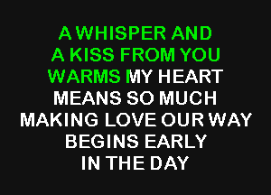 AWHISPER AND
A KISS FROM YOU
WARMS MY HEART
MEANS SO MUCH
MAKING LOVE OURWAY
BEGINS EARLY
IN THE DAY