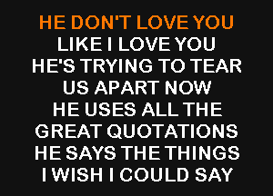 HE DON'T LOVE YOU
LIKEI LOVE YOU
HE'S TRYING TO TEAR
US APART NOW
HE USES ALL THE
GREAT QUOTATIONS
HESAYS THETHINGS
I WISH I COULD SAY