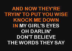 AND NOW THEY'RE
TRYIN'TO PUT YOU WISE
KNOCK ME DOWN
IN MY GIRL'S EYES
0H DARLIN'
DON'T BELIEVE
THEWORDS THEY SAY