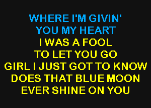 WHERE I'M GIVIN'
YOU MY HEART
IWAS A FOOL
TO LET YOU GO
GIRL I JUST GOT TO KNOW
DOES THAT BLUE MOON
EVER SHINE ON YOU