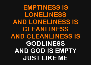 EMPTINESS IS
LONELINESS
AND LONELINESS IS
CLEANLINESS
AND CLEANLINESS IS
GODLINESS

AND GOD IS EMPTY
JUST LIKE ME I
