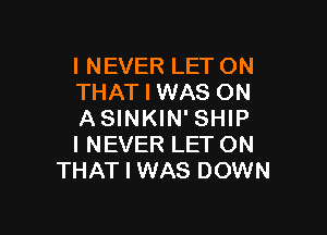 I NEVER LET ON
THAT I WAS ON

ASINKIN' SHIP
I NEVER LET ON
THAT I WAS DOWN