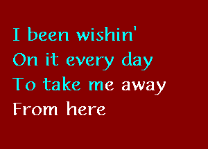 I been wishin'
On it every day

To take me away
From here