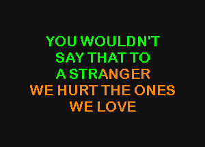 YOU WOU LD N'T
SAY THAT TO

A STRANGER
WE HURTTHEONES
WE LOVE