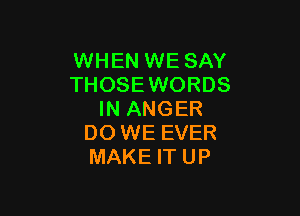 WHEN WE SAY
THOSEWORDS

IN ANGER
DO WE EVER
MAKE IT UP