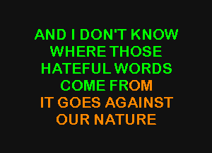 AND I DON'T KNOW
WHERETHOSE
HATEFULWORDS
COME FROM
IT GOES AGAINST

OUR NATURE l