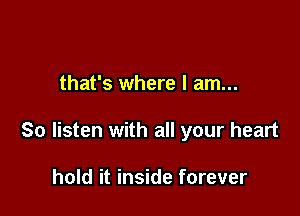 that's where I am...

So listen with all your heart

hold it inside forever