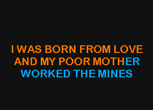 I WAS BORN FROM LOVE
AND MY POOR MOTH ER
WORKED THEMINES