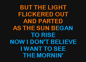 BUT THE LIGHT
FLICKERED OUT
AND PARTED
AS THE SUN BEGAN
TO RISE
NOW I DON'T BELIEVE

IWANTTO SEE
THEMORNIN' l