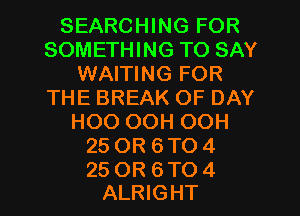 SEARCHING FOR
SOMETHING TO SAY
WAITING FOR
THE BREAK OF DAY
HOO OOH OOH
25 OR 6 TO 4

25 OR 6 TO 4
ALRIGHT l