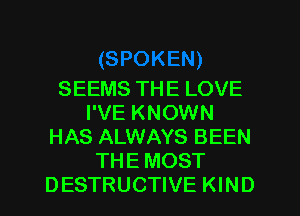 SEEMS THE LOVE
I'VE KNOWN
HAS ALWAYS BEEN
THE MOST
DESTRUCTIVE KIND