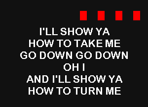 I'LL SHOW YA
HOW TO TAKE ME

GO DOWN GO DOWN
OH I
AND I'LL SHOW YA
HOW TO TURN ME