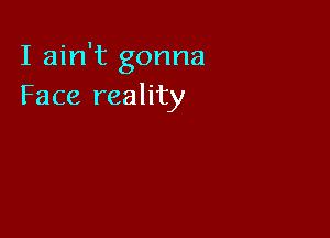 I ain't gonna
Face reality