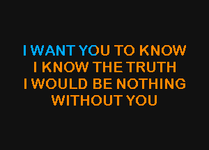 I WANT YOU TO KNOW
I KNOW THETRUTH

I WOULD BE NOTHING
WITHOUT YOU