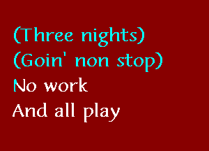 (Three nights)
(Goin' non stop)

No work
And all play