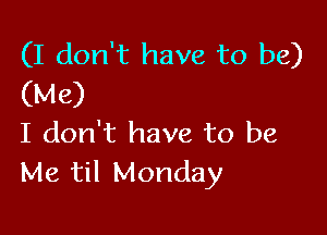 (I don't have to be)
(Me)

I don't have to be
Me til Monday
