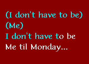 (I don't have to be)
(Me)

I don't have to be
Me til Monday...