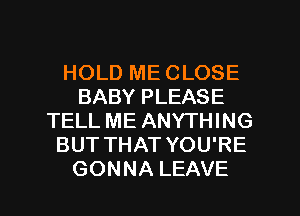 HOLD ME CLOSE
BABY PLEASE
TELL ME ANYTHING
BUT THAT YOU'RE

GONNA LEAVE l