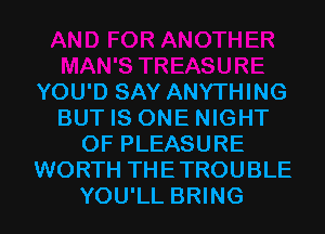 YOU'D SAY ANYTHING
BUT IS ONE NIGHT
OF PLEASURE
WORTH THETROUBLE
YOU'LL BRING