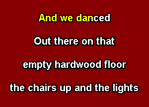 And we danced
Out there on that

empty hardwood floor

the chairs up and the lights