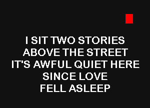 I SIT TWO STORIES
ABOVE TH E STREET
IT'S AWFUL QUIET HERE
SINCE LOVE
FELL ASLEEP