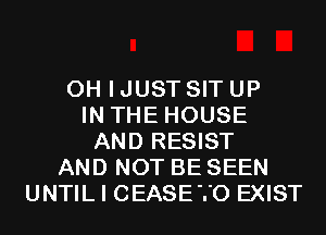 OH I JUST SIT UP
IN THE HOUSE
AND RESIST
AND NOT BE SEEN
UNTIL I CEASETO EXIST