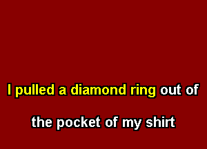 I pulled a diamond ring out of

the pocket of my shirt