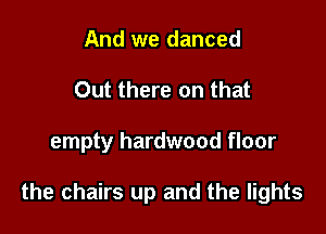 And we danced
Out there on that

empty hardwood floor

the chairs up and the lights