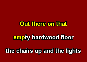 Out there on that

empty hardwood floor

the chairs up and the lights