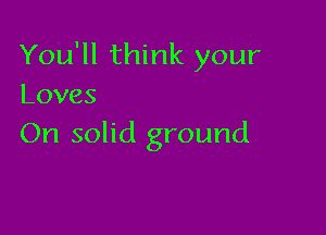 You'll think your
Loves

On solid ground