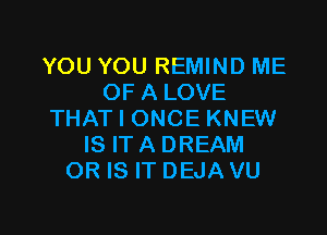 YOU YOU REMIND ME
OF A LOVE

THAT I ONCE KNEW
IS ITA DREAM
OR IS IT DEJA VU