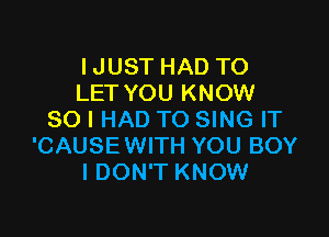 IJUST HAD TO
LET YOU KNOW

SO I HAD TO SING IT
'CAUSE WITH YOU BOY
I DON'T KNOW