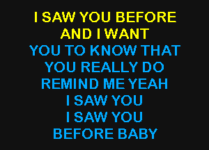 ISAW YOU BEFORE
AND IWANT
YOU TO KNOW THAT
YOU REALLY DO
REMIND ME YEAH
ISNNYOU

I SAW YOU
BEFORE BABY I