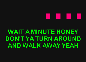 WAIT A MINUTE HONEY
DON'T YA TURN AROUND
AND WALK AWAY YEAH