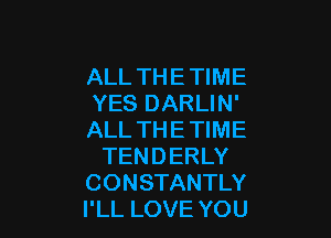 ALL THE TIME
YES DARLIN'

ALL TH E TIME
TENDERLY
CONSTANTLY
I'LL LOVE YOU