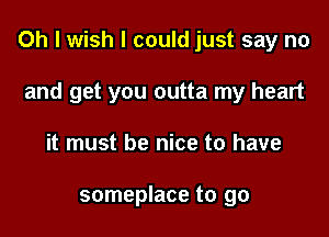 Oh I wish I could just say no

and get you outta my heart
it must be nice to have

someplace to go