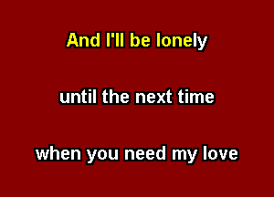 And I'll be lonely

until the next time

when you need my love