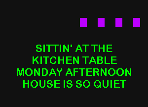 Sl'lTlN' AT THE
KITCHEN TABLE
MONDAY AFTERNOON
HOUSE IS SO QUIET