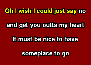 Oh I wish I could just say no

and get you outta my heart
It must be nice to have

someplace to go