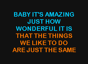 BABY IT'S AMAZING
JUST HOW
WONDERFUL IT IS
THATTHETTHNGS
WE LIKETO DO

AREJUSTTHESAME l